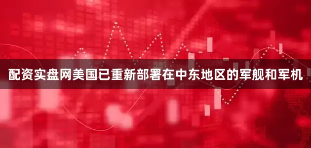 配资实盘网美国已重新部署在中东地区的军舰和军机