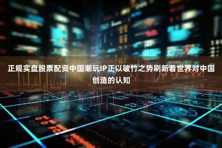 正规实盘股票配资中国潮玩IP正以破竹之势刷新着世界对中国创造的认知