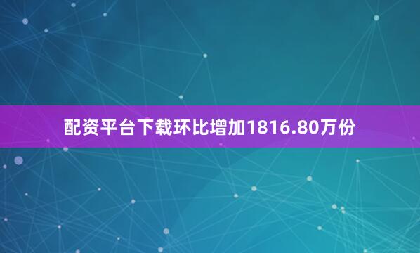配资平台下载环比增加1816.80万份