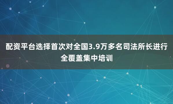 配资平台选择首次对全国3.9万多名司法所长进行全覆盖集中培训