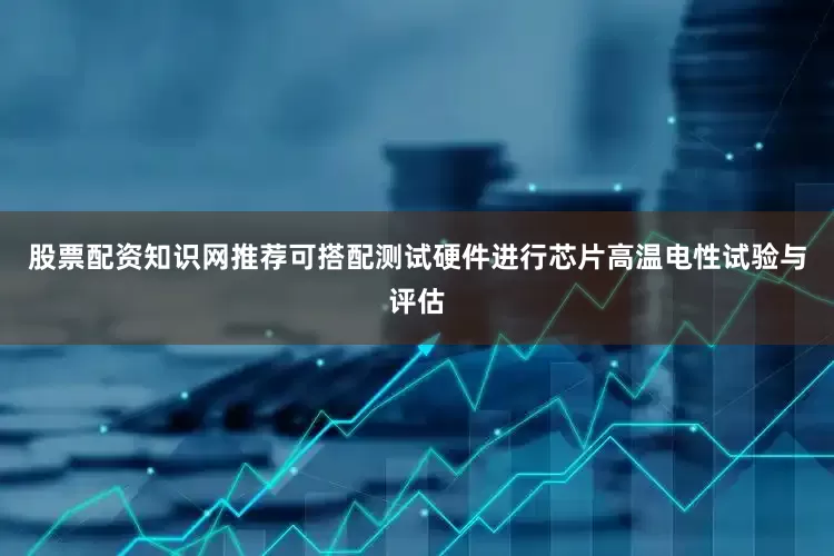 股票配资知识网推荐可搭配测试硬件进行芯片高温电性试验与评估