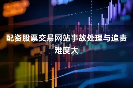配资股票交易网站事故处理与追责难度大