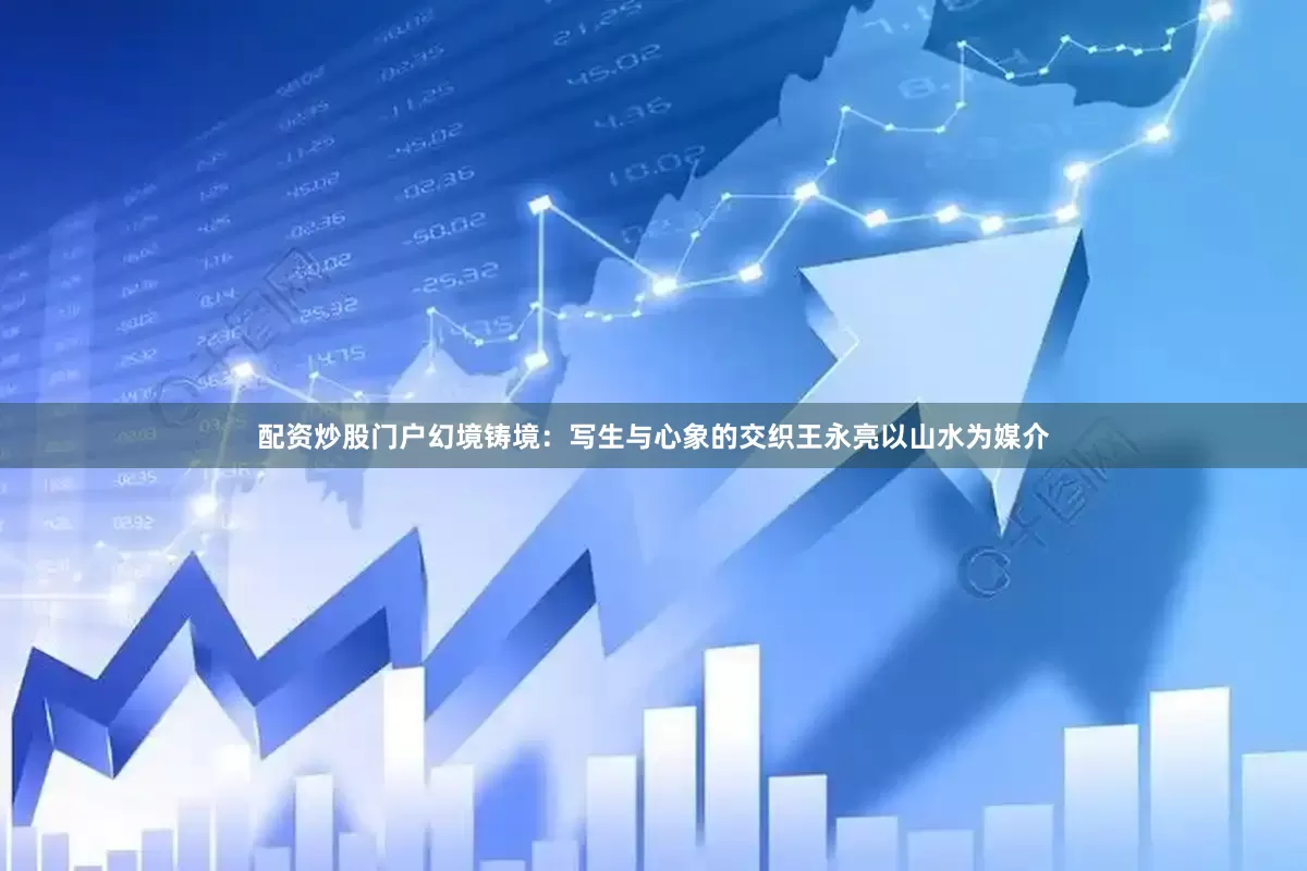 配资炒股门户幻境铸境：写生与心象的交织王永亮以山水为媒介