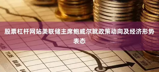 股票杠杆网站美联储主席鲍威尔就政策动向及经济形势表态